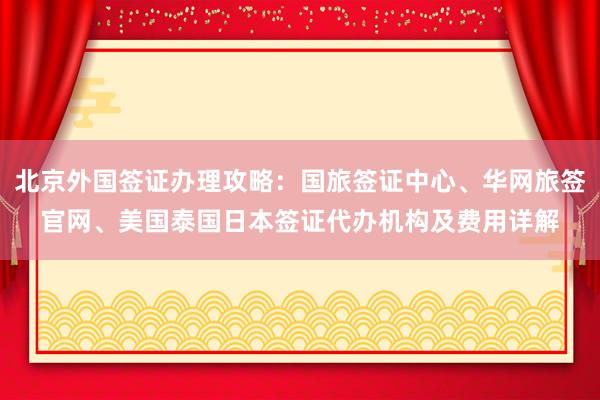 北京外国签证办理攻略：国旅签证中心、华网旅签官网、美国泰国日本签证代办机构及费用详解