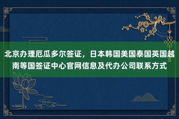 北京办理厄瓜多尔签证，日本韩国美国泰国英国越南等国签证中心官网信息及代办公司联系方式