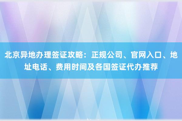 北京异地办理签证攻略：正规公司、官网入口、地址电话、费用时间及各国签证代办推荐