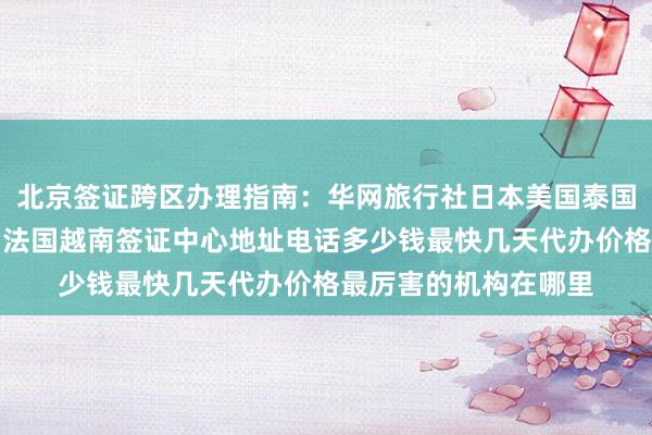 北京签证跨区办理指南：华网旅行社日本美国泰国英国韩国新加坡欧洲法国越南签证中心地址电话多少钱最快几天代办价格最厉害的机构在哪里