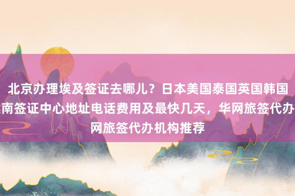 北京办理埃及签证去哪儿？日本美国泰国英国韩国新加坡越南签证中心地址电话费用及最快几天，华网旅签代办机构推荐