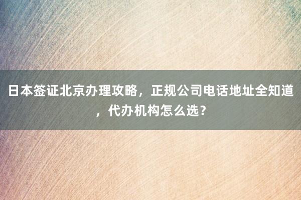 日本签证北京办理攻略，正规公司电话地址全知道，代办机构怎么选？