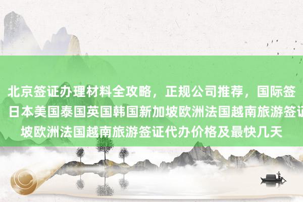 北京签证办理材料全攻略，正规公司推荐，国际签证中心官网地址电话，日本美国泰国英国韩国新加坡欧洲法国越南旅游签证代办价格及最快几天