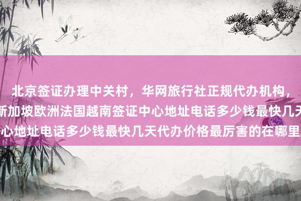 北京签证办理中关村，华网旅行社正规代办机构，日本美国泰国英国韩国新加坡欧洲法国越南签证中心地址电话多少钱最快几天代办价格最厉害的在哪里