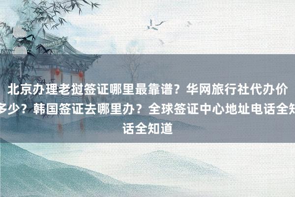 北京办理老挝签证哪里最靠谱？华网旅行社代办价格多少？韩国签证去哪里办？全球签证中心地址电话全知道