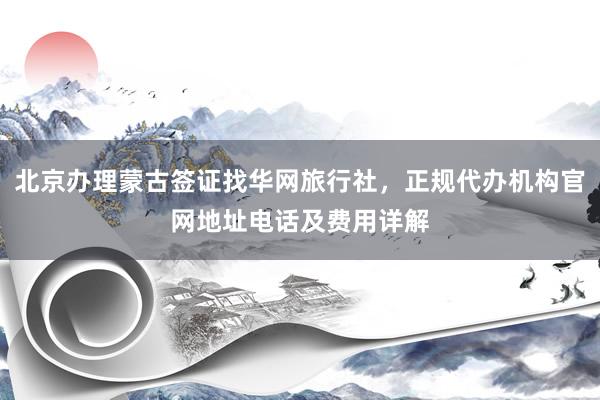 北京办理蒙古签证找华网旅行社，正规代办机构官网地址电话及费用详解