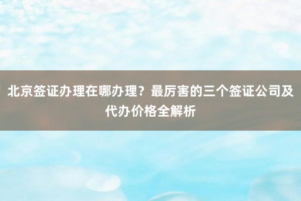 北京签证办理在哪办理？最厉害的三个签证公司及代办价格全解析
