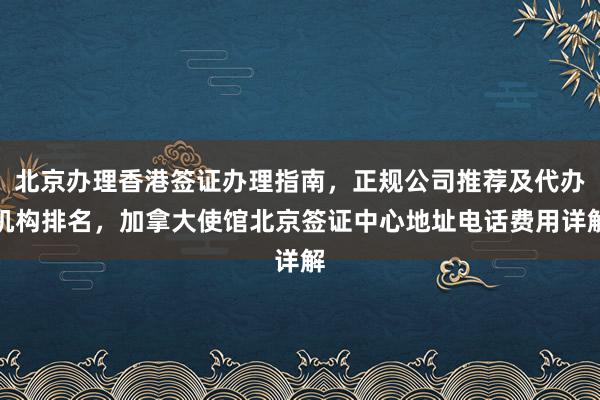 北京办理香港签证办理指南，正规公司推荐及代办机构排名，加拿大使馆北京签证中心地址电话费用详解