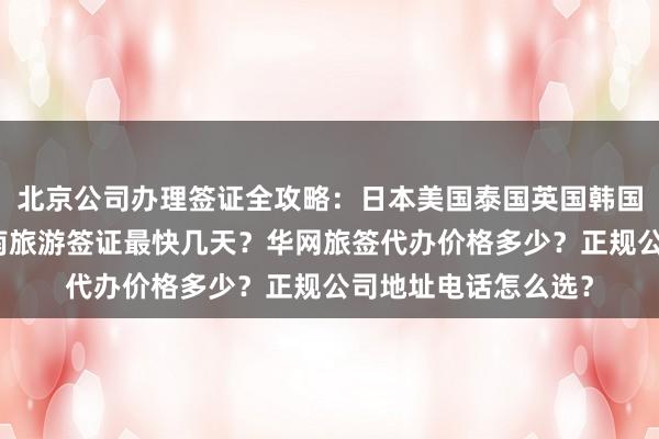 北京公司办理签证全攻略：日本美国泰国英国韩国新加坡欧洲法国越南旅游签证最快几天？华网旅签代办价格多少？正规公司地址电话怎么选？