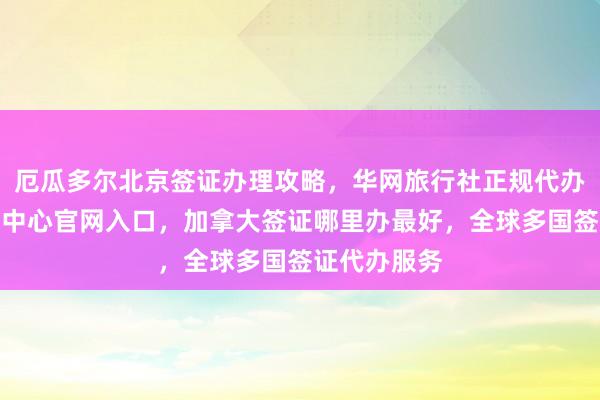 厄瓜多尔北京签证办理攻略，华网旅行社正规代办，波兰签证中心官网入口，加拿大签证哪里办最好，全球多国签证代办服务