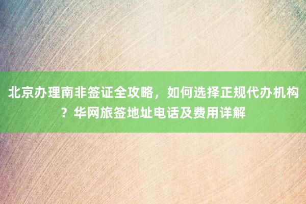 北京办理南非签证全攻略，如何选择正规代办机构？华网旅签地址电话及费用详解