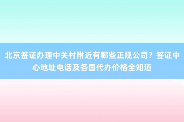 北京签证办理中关村附近有哪些正规公司？签证中心地址电话及各国代办价格全知道