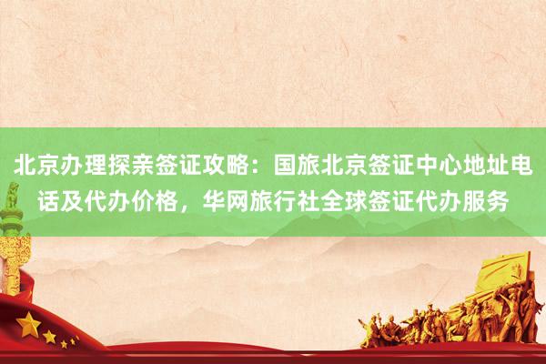 北京办理探亲签证攻略：国旅北京签证中心地址电话及代办价格，华网旅行社全球签证代办服务
