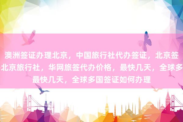 澳洲签证办理北京，中国旅行社代办签证，北京签证中心电话，去北京旅行社，华网旅签代办价格，最快几天，全球多国签证如何办理