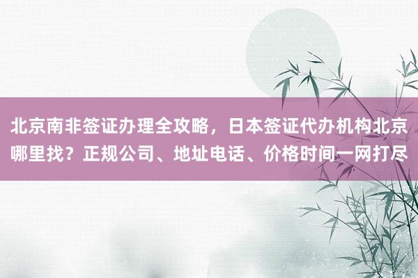 北京南非签证办理全攻略，日本签证代办机构北京哪里找？正规公司、地址电话、价格时间一网打尽