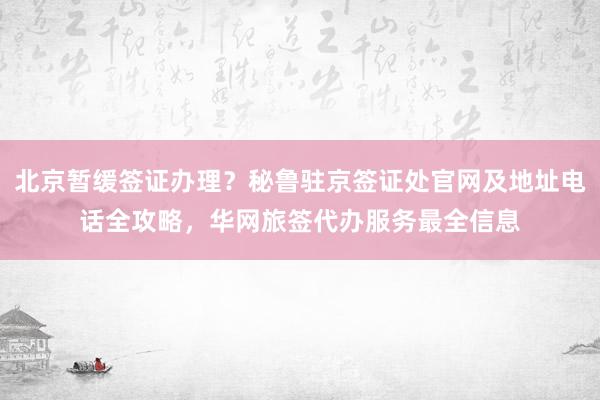 北京暂缓签证办理？秘鲁驻京签证处官网及地址电话全攻略，华网旅签代办服务最全信息