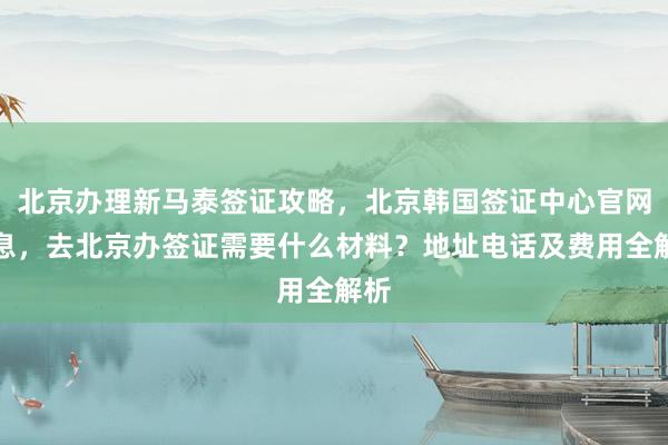 北京办理新马泰签证攻略，北京韩国签证中心官网信息，去北京办签证需要什么材料？地址电话及费用全解析