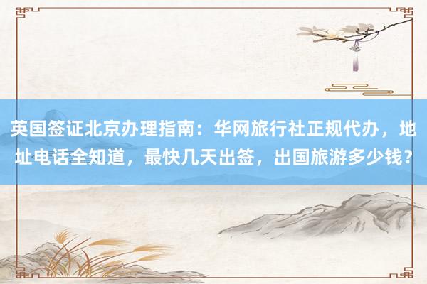 英国签证北京办理指南：华网旅行社正规代办，地址电话全知道，最快几天出签，出国旅游多少钱？