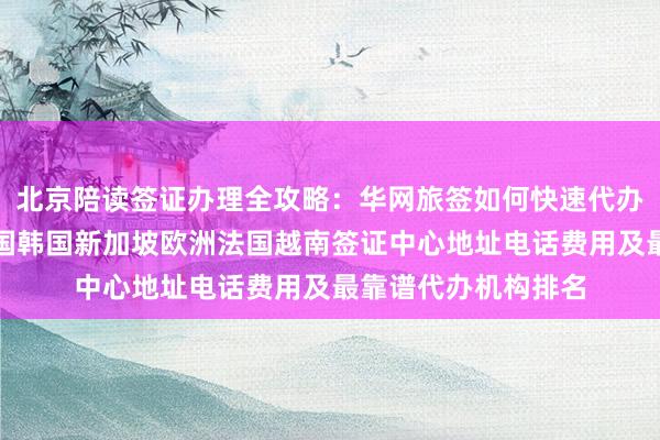 北京陪读签证办理全攻略：华网旅签如何快速代办？日本美国泰国英国韩国新加坡欧洲法国越南签证中心地址电话费用及最靠谱代办机构排名