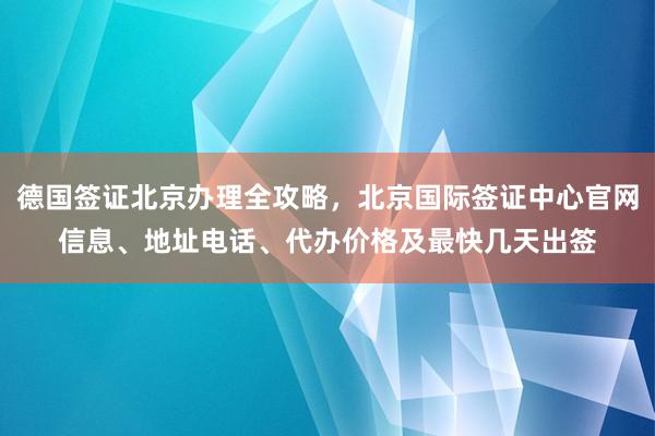 德国签证北京办理全攻略，北京国际签证中心官网信息、地址电话、代办价格及最快几天出签