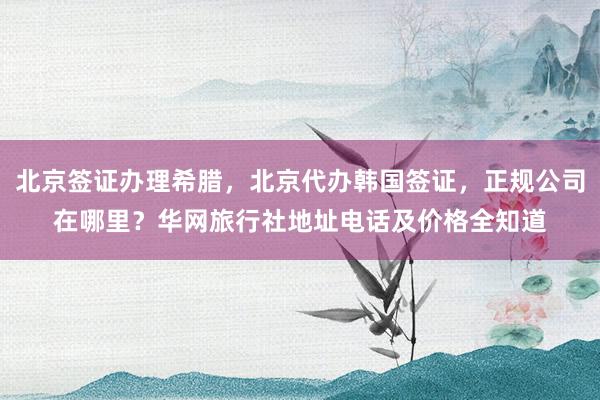 北京签证办理希腊，北京代办韩国签证，正规公司在哪里？华网旅行社地址电话及价格全知道