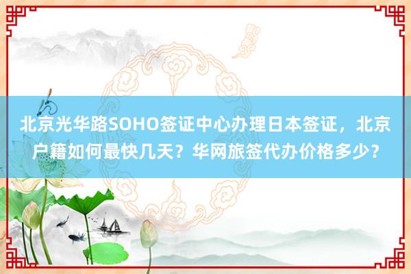 北京光华路SOHO签证中心办理日本签证，北京户籍如何最快几天？华网旅签代办价格多少？