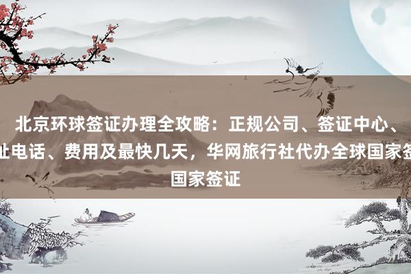 北京环球签证办理全攻略：正规公司、签证中心、地址电话、费用及最快几天，华网旅行社代办全球国家签证