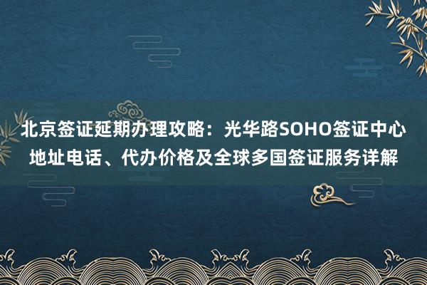 北京签证延期办理攻略：光华路SOHO签证中心地址电话、代办价格及全球多国签证服务详解