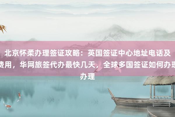 北京怀柔办理签证攻略：英国签证中心地址电话及费用，华网旅签代办最快几天，全球多国签证如何办理