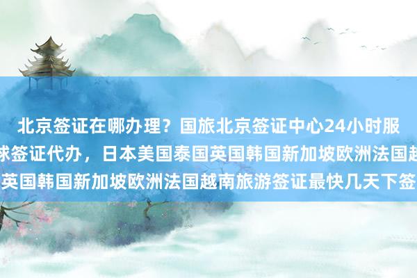 北京签证在哪办理？国旅北京签证中心24小时服务热线，华网旅行社全球签证代办，日本美国泰国英国韩国新加坡欧洲法国越南旅游签证最快几天下签