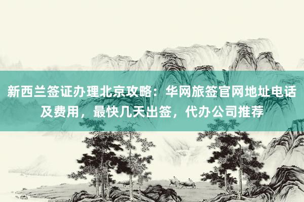 新西兰签证办理北京攻略：华网旅签官网地址电话及费用，最快几天出签，代办公司推荐
