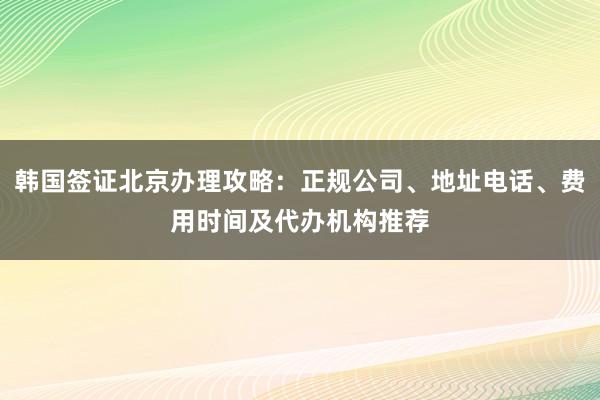 韩国签证北京办理攻略：正规公司、地址电话、费用时间及代办机构推荐
