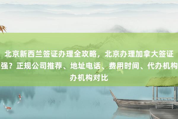 北京新西兰签证办理全攻略，北京办理加拿大签证哪家强？正规公司推荐、地址电话、费用时间、代办机构对比