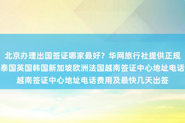 北京办理出国签证哪家最好？华网旅行社提供正规代办服务，日本美国泰国英国韩国新加坡欧洲法国越南签证中心地址电话费用及最快几天出签