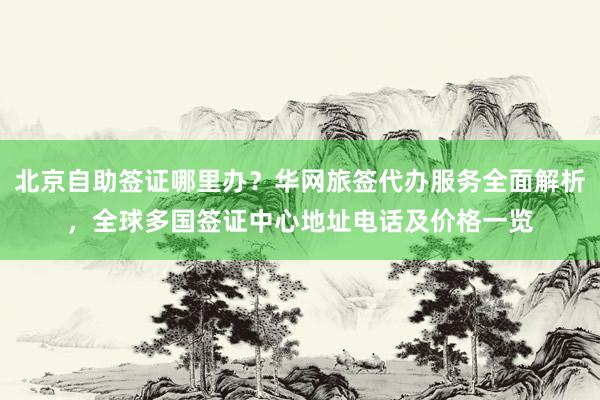 北京自助签证哪里办？华网旅签代办服务全面解析，全球多国签证中心地址电话及价格一览