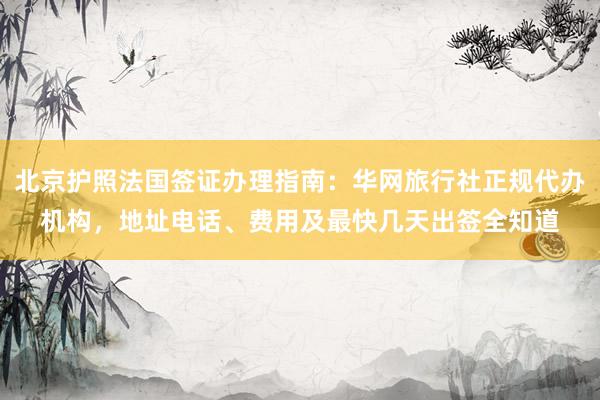 北京护照法国签证办理指南：华网旅行社正规代办机构，地址电话、费用及最快几天出签全知道