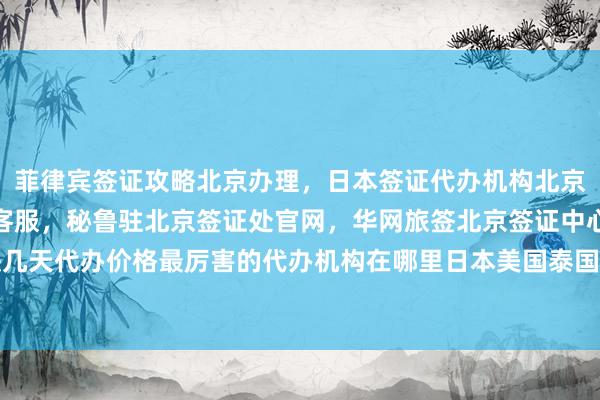 菲律宾签证攻略北京办理，日本签证代办机构北京，北京签证出入境专属客服，秘鲁驻北京签证处官网，华网旅签北京签证中心地址电话多少钱最快几天代办价格最厉害的代办机构在哪里日本美国泰国英国韩国新加坡欧洲法国越南出国旅游全球旅游