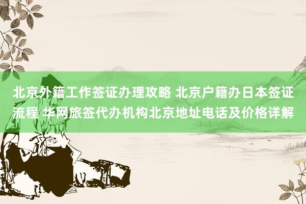 北京外籍工作签证办理攻略 北京户籍办日本签证流程 华网旅签代办机构北京地址电话及价格详解