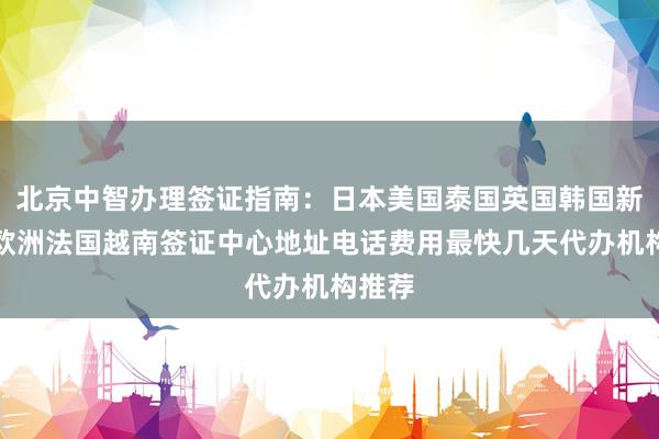 北京中智办理签证指南：日本美国泰国英国韩国新加坡欧洲法国越南签证中心地址电话费用最快几天代办机构推荐