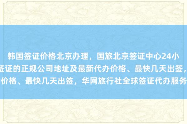 韩国签证价格北京办理，国旅北京签证中心24小时服务热线，北京代办签证的正规公司地址及最新代办价格、最快几天出签，华网旅行社全球签证代办服务详解