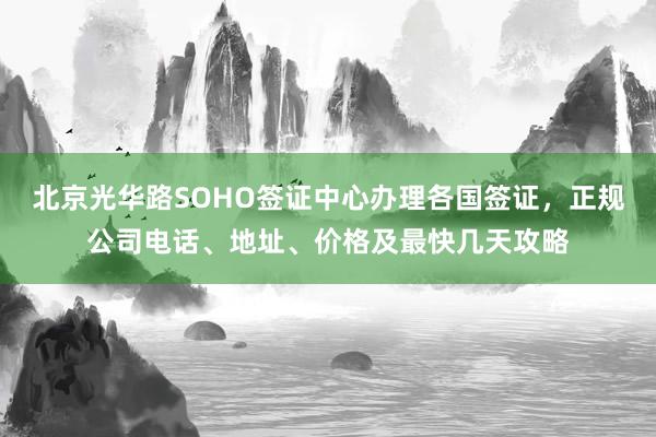 北京光华路SOHO签证中心办理各国签证，正规公司电话、地址、价格及最快几天攻略