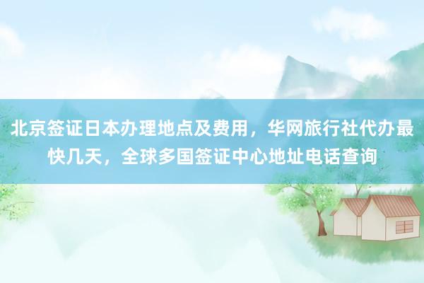 北京签证日本办理地点及费用，华网旅行社代办最快几天，全球多国签证中心地址电话查询