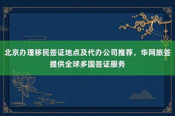 北京办理移民签证地点及代办公司推荐，华网旅签提供全球多国签证服务