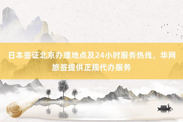 日本签证北京办理地点及24小时服务热线，华网旅签提供正规代办服务