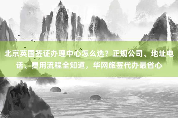 北京英国签证办理中心怎么选？正规公司、地址电话、费用流程全知道，华网旅签代办最省心