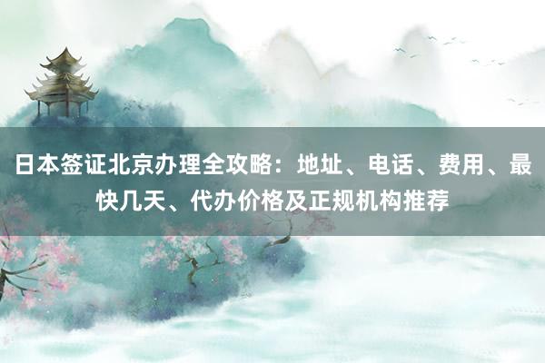 日本签证北京办理全攻略：地址、电话、费用、最快几天、代办价格及正规机构推荐