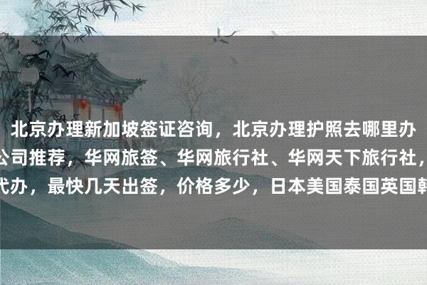 北京办理新加坡签证咨询，北京办理护照去哪里办，北京最厉害三个签证公司推荐，华网旅签、华网旅行社、华网天下旅行社，如何快速代办，最快几天出签，价格多少，日本美国泰国英国韩国新加坡欧洲法国越南旅游出国攻略