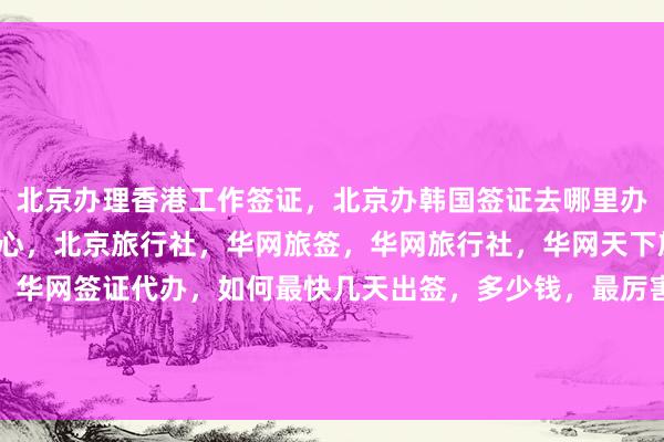 北京办理香港工作签证，北京办韩国签证去哪里办，北京日本签证办理中心，北京旅行社，华网旅签，华网旅行社，华网天下旅行社，华网签证办理，华网签证代办，如何最快几天出签，多少钱，最厉害的代办公司在哪里，美国、泰国、英国、新加坡、欧洲、法国、越南旅游攻略