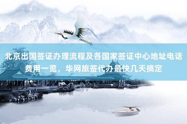 北京出国签证办理流程及各国家签证中心地址电话费用一览，华网旅签代办最快几天搞定