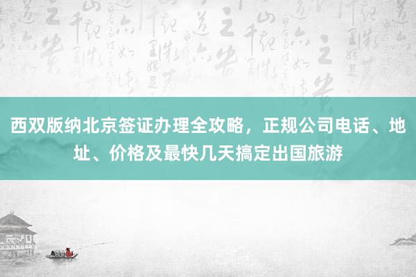 西双版纳北京签证办理全攻略，正规公司电话、地址、价格及最快几天搞定出国旅游